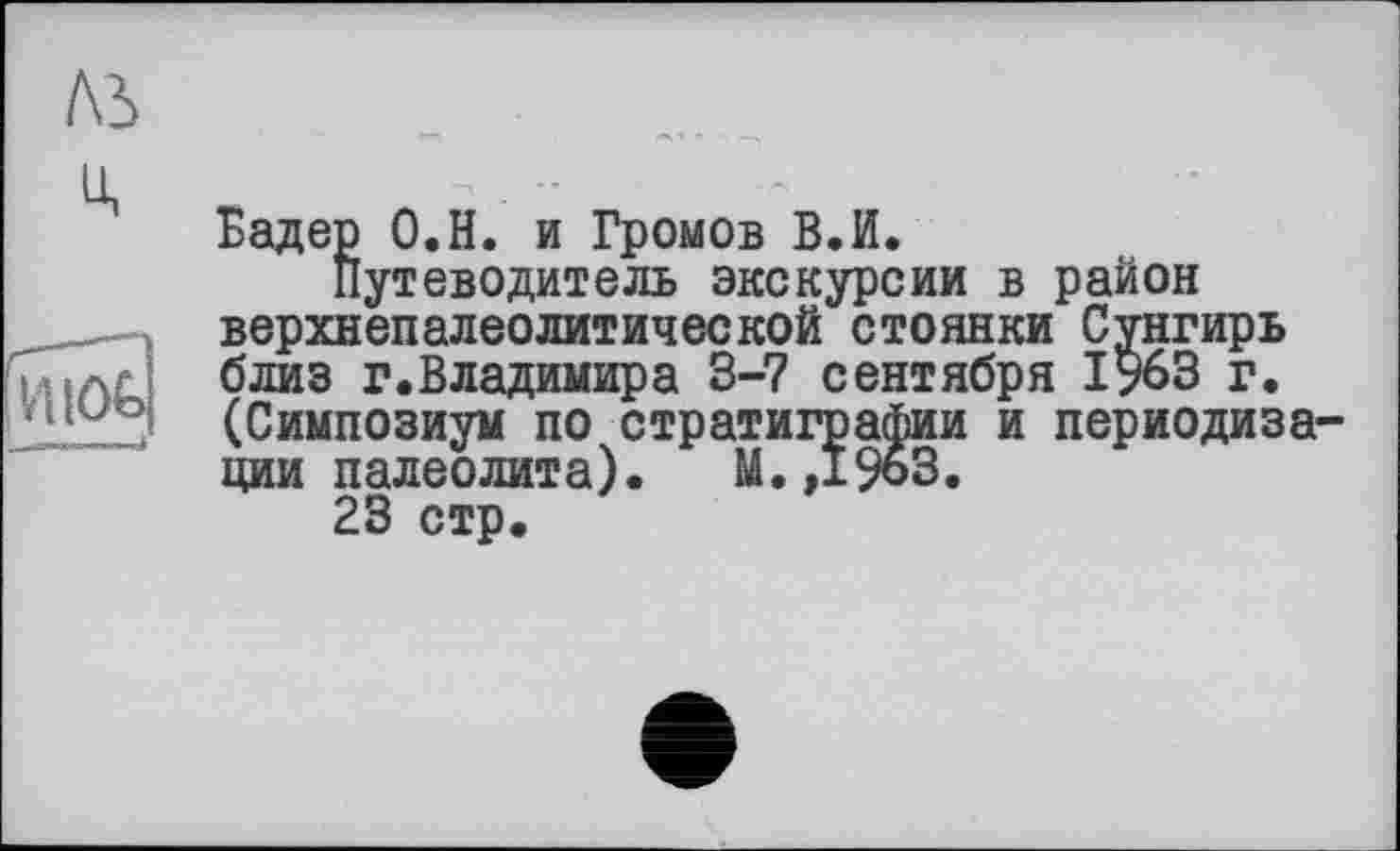 ﻿ль
u,
Бадер О.Н. и Громов В.И.
Путеводитель экскурсии в район верхнепалеолитической стоянки Сунгирь Ç .л близ г.Владимира 3-7 сентября 1?63 г. (Симпозиум по стратиграфии и периодизации палеолита). М.,19оЗ.
23 стр.